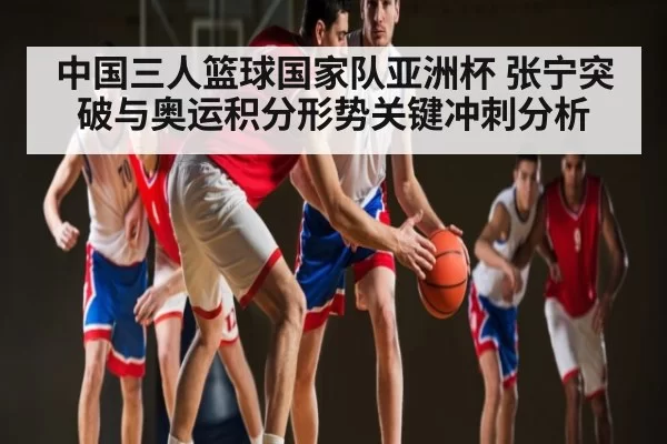 中国三人篮球国家队亚洲杯 张宁突破与奥运积分形势关键冲刺分析